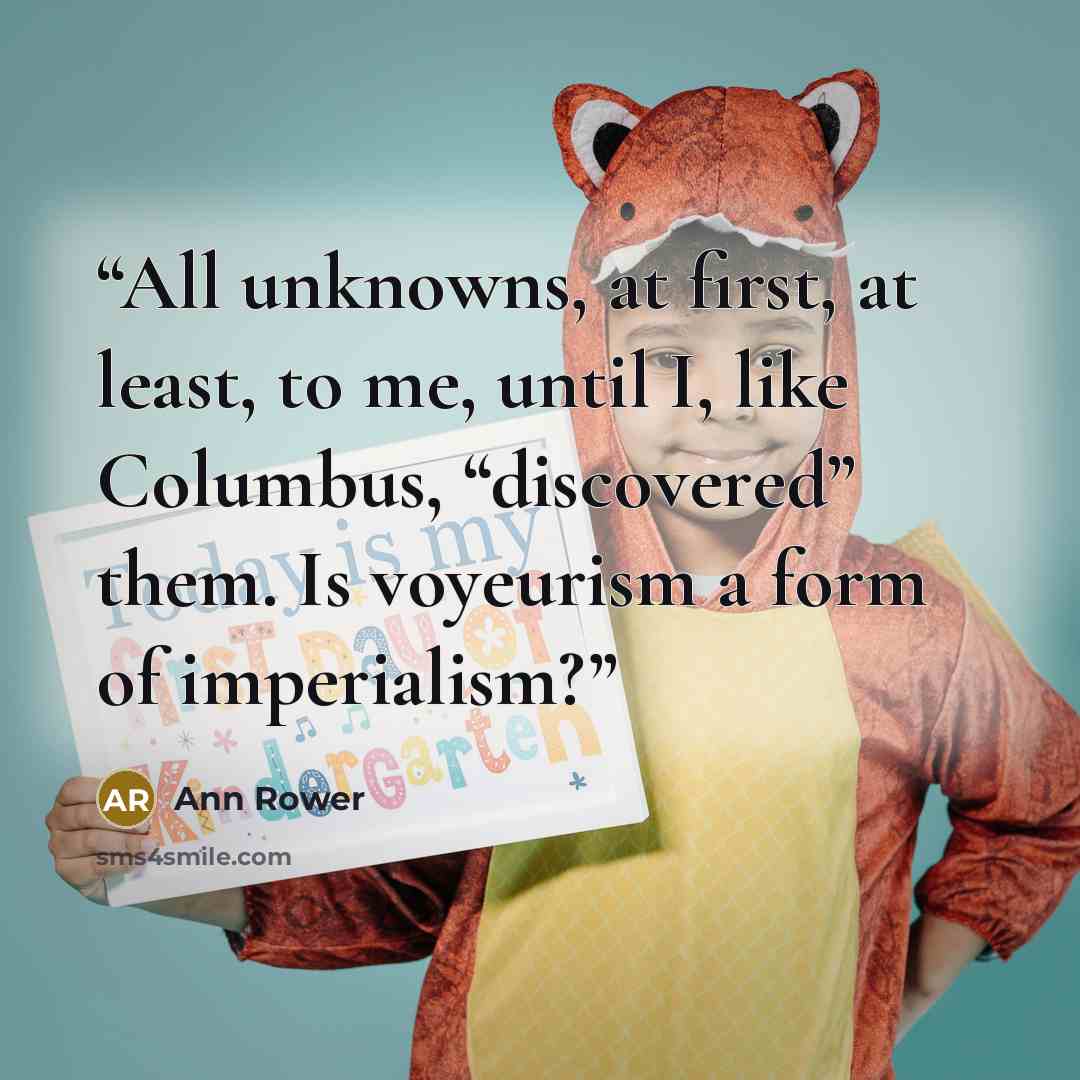 “All unknowns, at first, at least, to me, until I, like Columbus, “discovered” them. Is voyeurism a form of imperialism?” quote by Ann Rower
