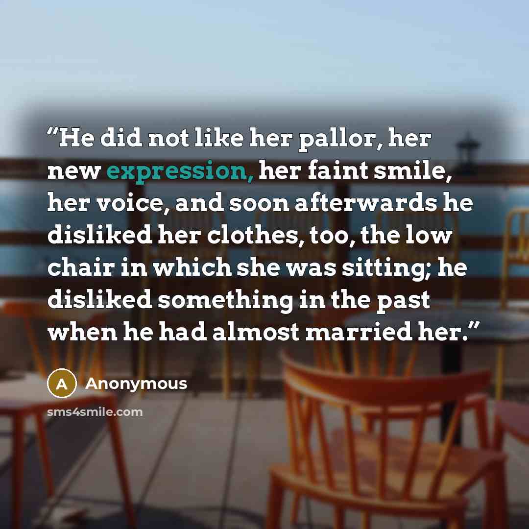 “He did not like her pallor, her new expression, her faint smile, her voice, and soon afterwards he disliked her clothes, too, the low chair in which she was sitting; he disliked something in the past when he had almost married her.” quote by Anonymous