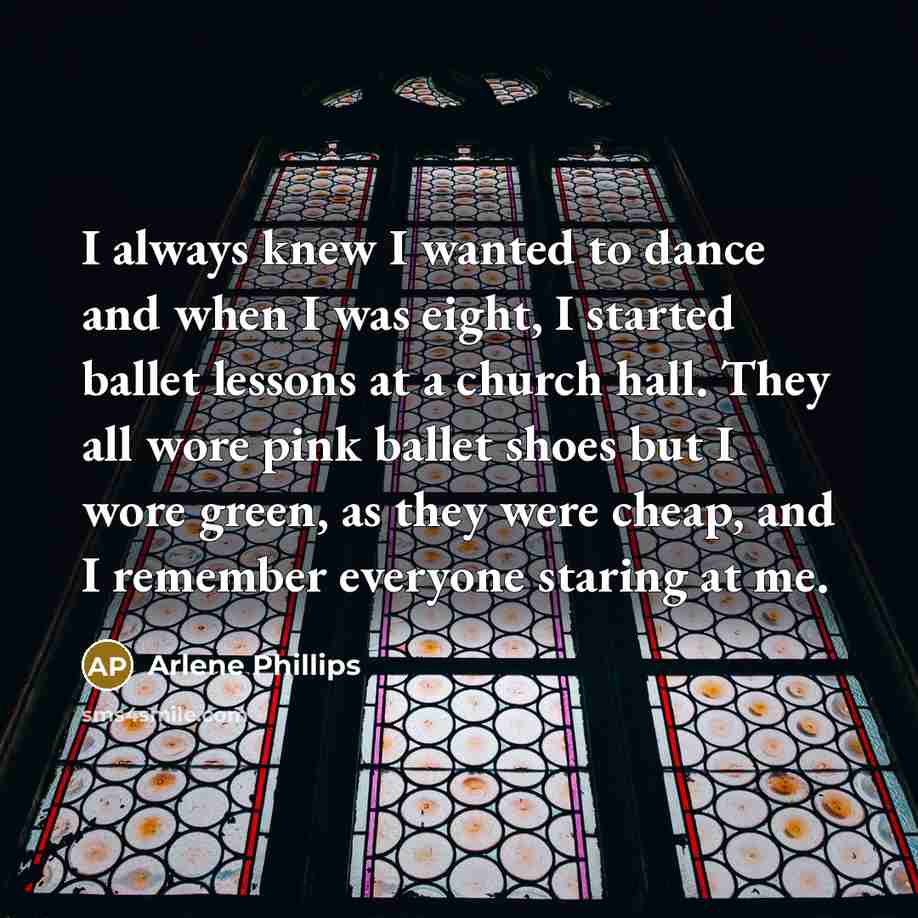 “I always knew I wanted to dance and when I was eight, I started ballet lessons at a church hall. They all wore pink ballet shoes but I wore green, as they were cheap, and I remember everyone staring at me.” quote by Arlene Phillips