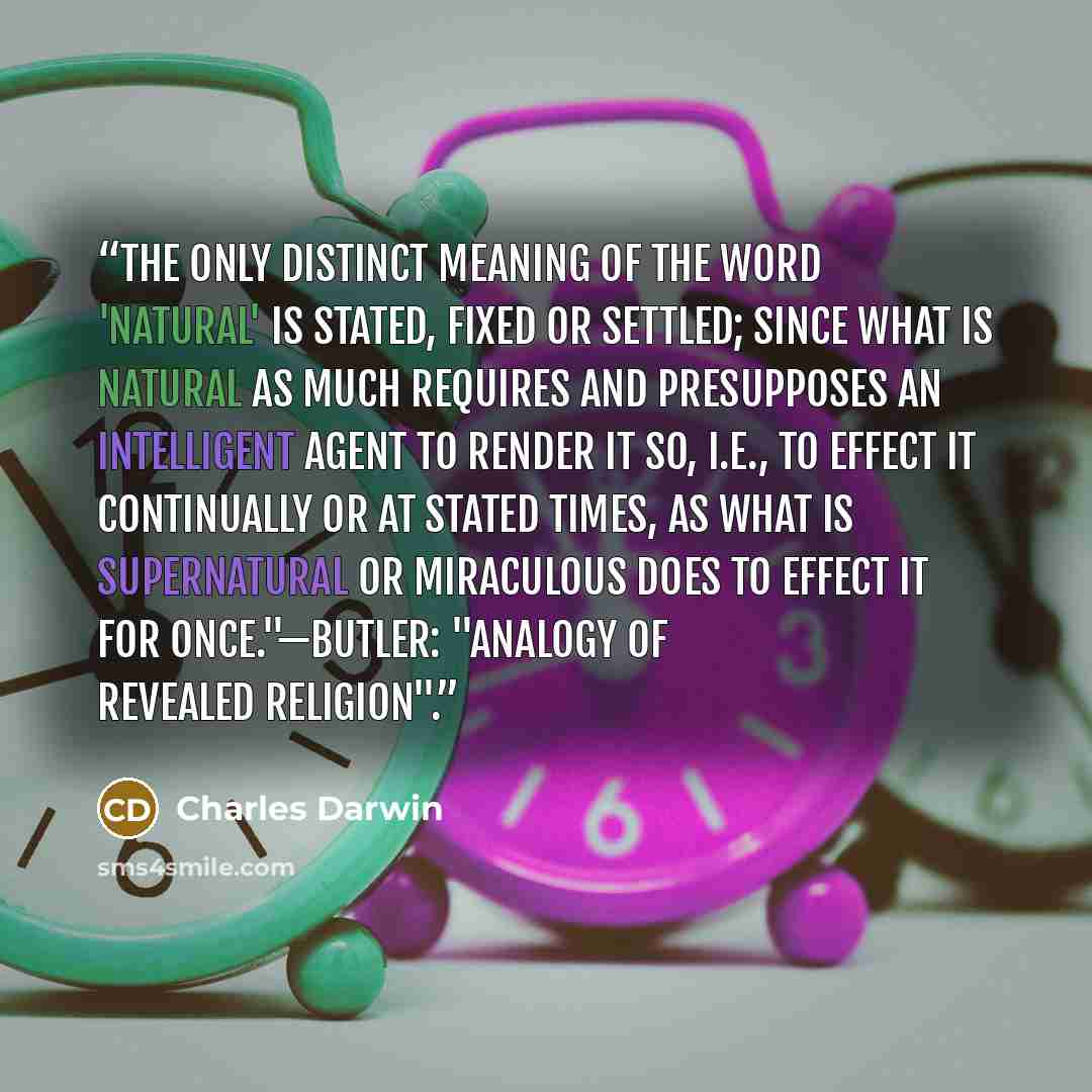 “The only distinct meaning of the word 'natural' is STATED, FIXED or SETTLED; since what is natural as much requires and presupposes an intelligent agent to render it so, i.e., to effect it continually or at stated times, as what is supernatural or miraculous does to effect it for once."—Butler…” quote by Charles Darwin