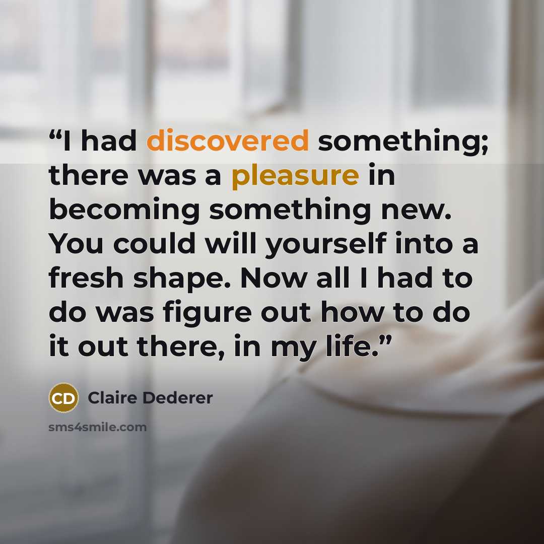 “I had discovered something; there was a pleasure in becoming something new. You could will yourself into a fresh shape. Now all I had to do was figure out how to do it out there, in my life.” quote by Claire Dederer