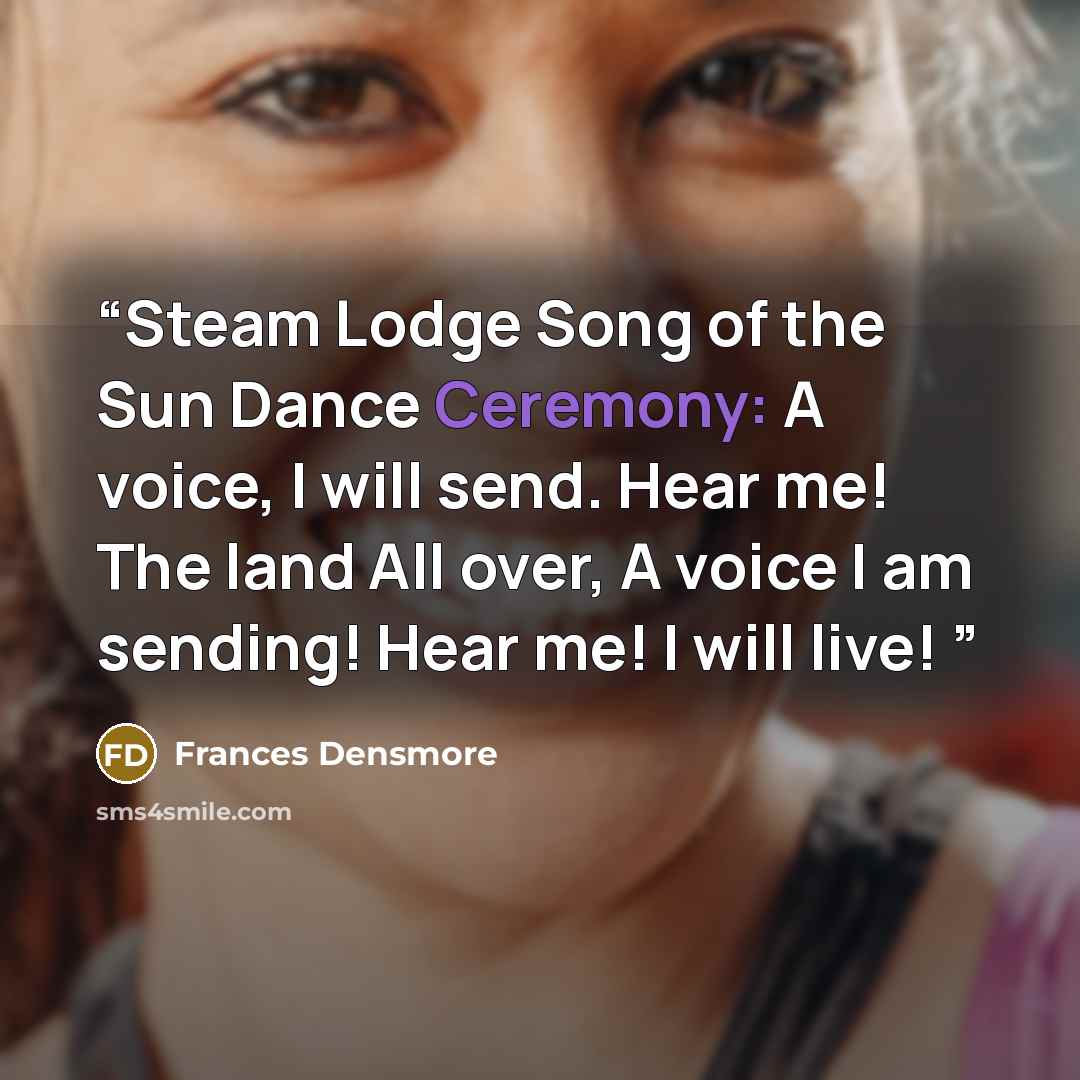 “Steam Lodge Song of the Sun Dance Ceremony: A voice, I will send. Hear me! The land All over, A voice I am sending! Hear me! I will live!” quote by Frances Densmore