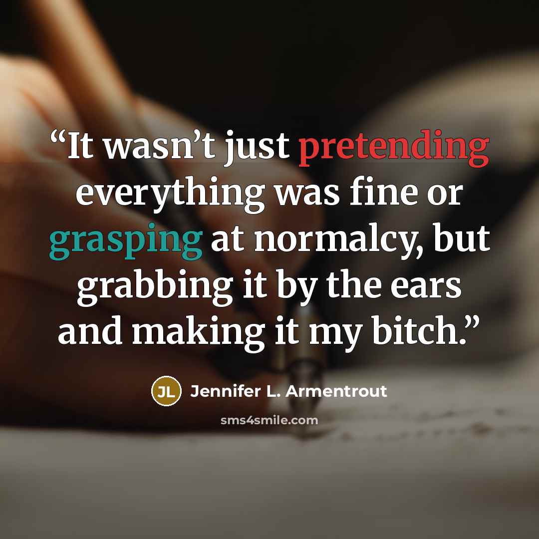 “It wasn’t just pretending everything was fine or grasping at normalcy, but grabbing it by the ears and making it my bitch.” quote by Jennifer L. Armentrout