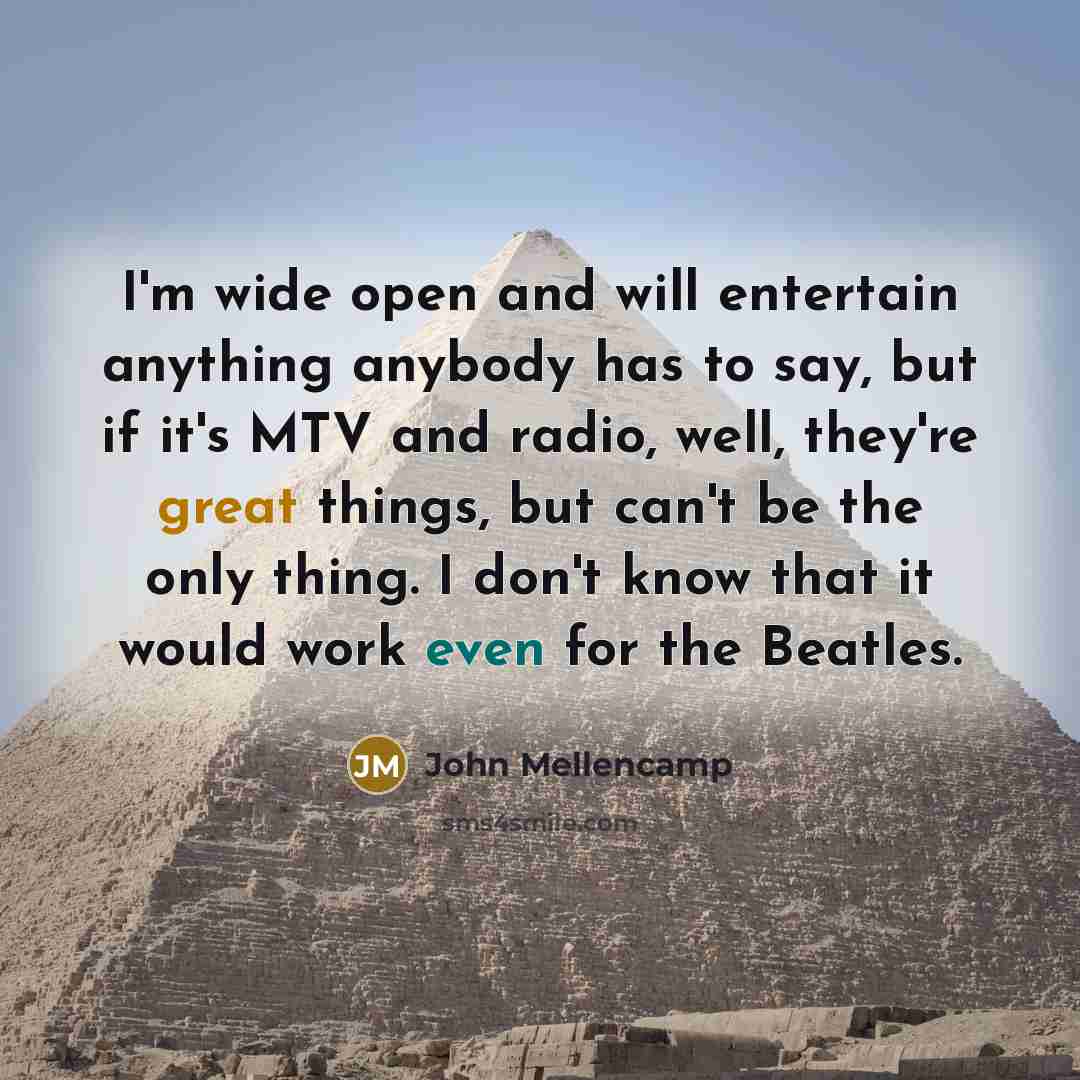 “I'm wide open and will entertain anything anybody has to say, but if it's MTV and radio, well, they're great things, but can't be the only thing. I don't know that it would work even for the Beatles.” quote by John Mellencamp