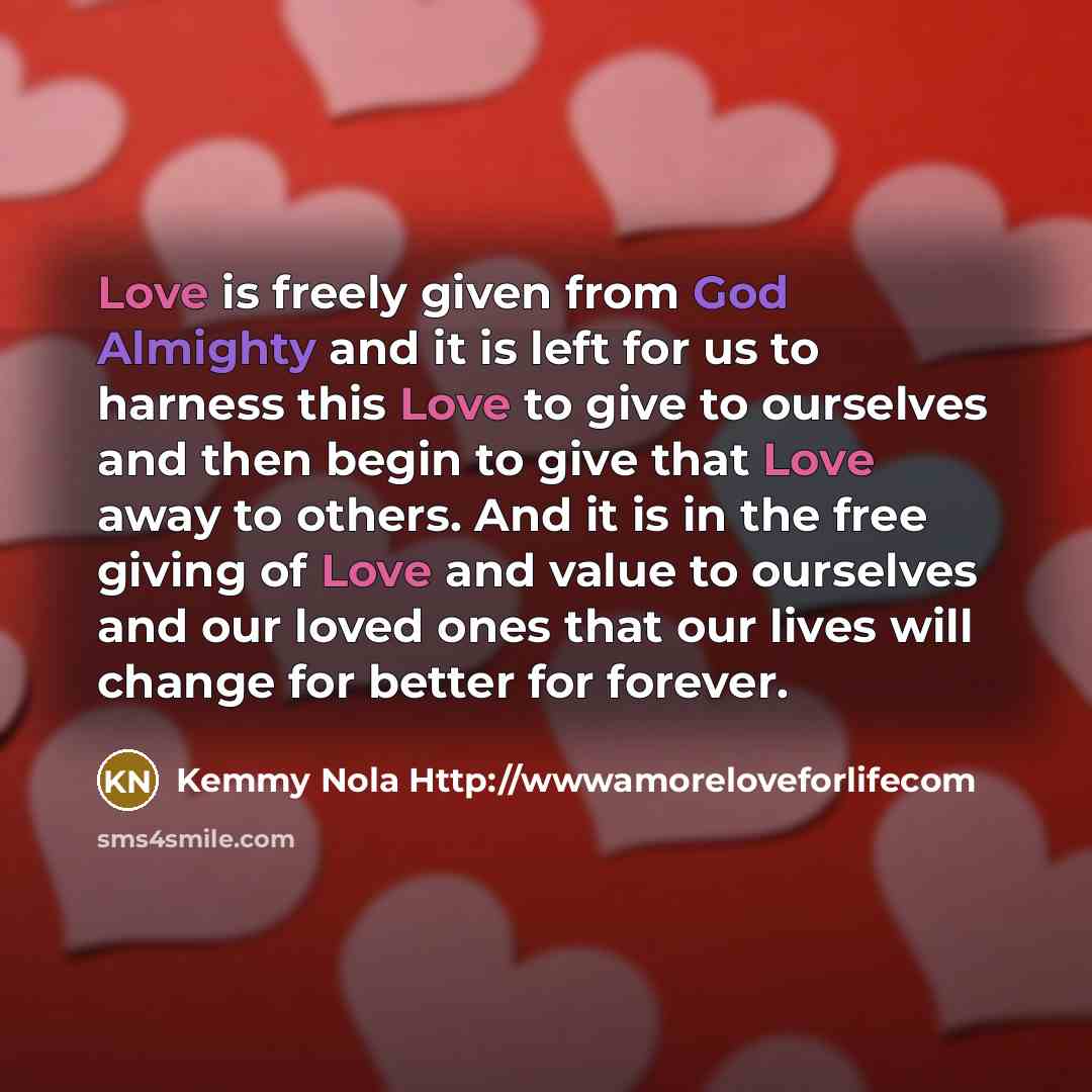 “Love is freely given from God Almighty and it is left for us to harness this Love to give to ourselves and then begin to give that Love away to others. And it is in the free giving of Love and value to ourselves and our loved ones that our lives will change for better for forever.” quote by Kemmy Nola Http://wwwamoreloveforlifecom
