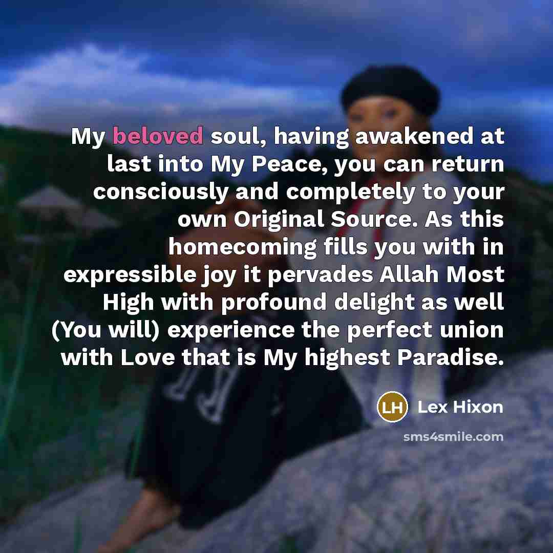 “My beloved soul, having awakened at last into My Peace, you can return consciously and completely to your own Original Source. As this homecoming fills you with in expressible joy it pervades Allah Most High with profound delight as well (You will) experience the perfect union with Love that is My…” quote by Lex Hixon