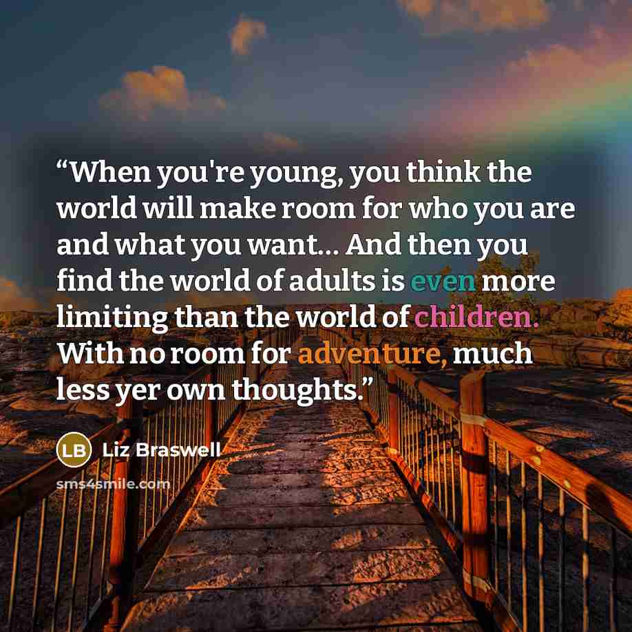 “When you're young, you think the world will make room for who you are and what you want… And then you find the world of adults is even more limiting than the world of children. With no room for adventure, much less yer own thoughts.” quote by Liz Braswell
