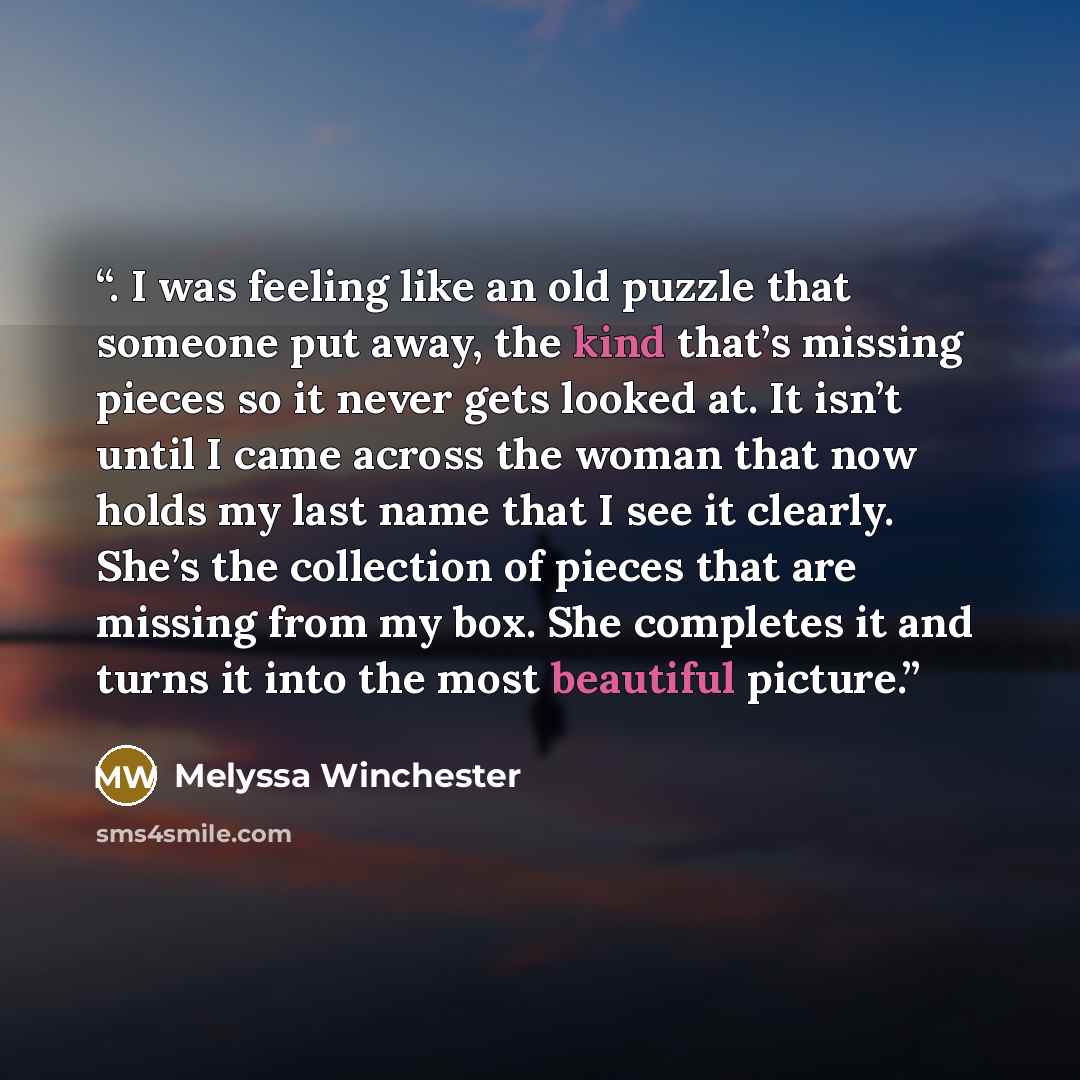 “. I was feeling like an old puzzle that someone put away, the kind that’s missing pieces so it never gets looked at. It isn’t until I came across the woman that now holds my last name that I see it clearly. She’s the collection of pieces that are missing from my box. She completes it and turns it…” quote by Melyssa Winchester