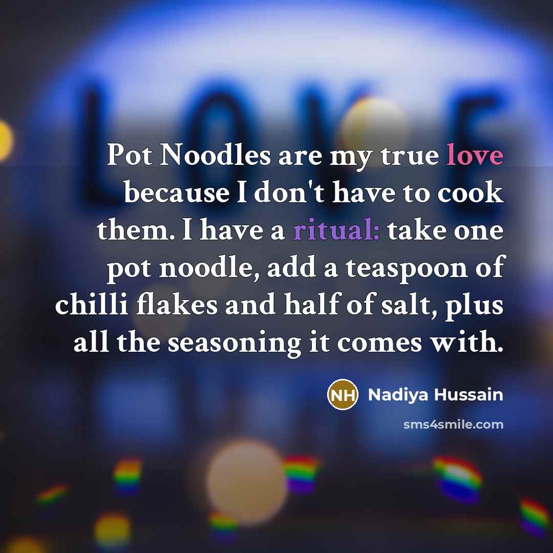 “Pot Noodles are my true love because I don't have to cook them. I have a ritual: take one pot noodle, add a teaspoon of chilli flakes and half of salt, plus all the seasoning it comes with.” quote by Nadiya Hussain