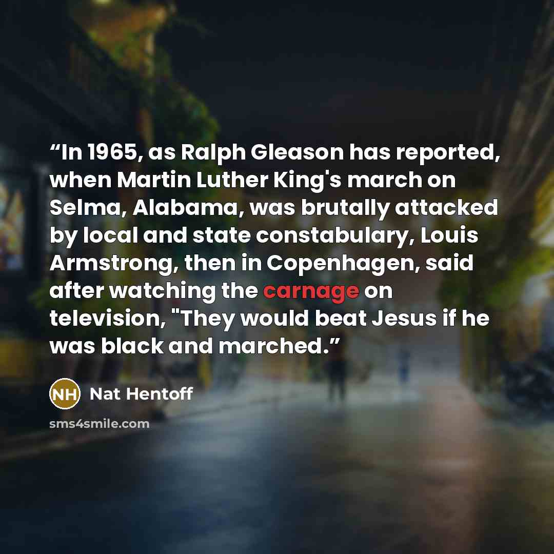 “In 1965, as Ralph Gleason has reported, when Martin Luther King's march on Selma, Alabama, was brutally attacked by local and state constabulary, Louis Armstrong, then in Copenhagen, said after watching the carnage on television, "They would beat Jesus if he was black and marched.” quote by Nat Hentoff