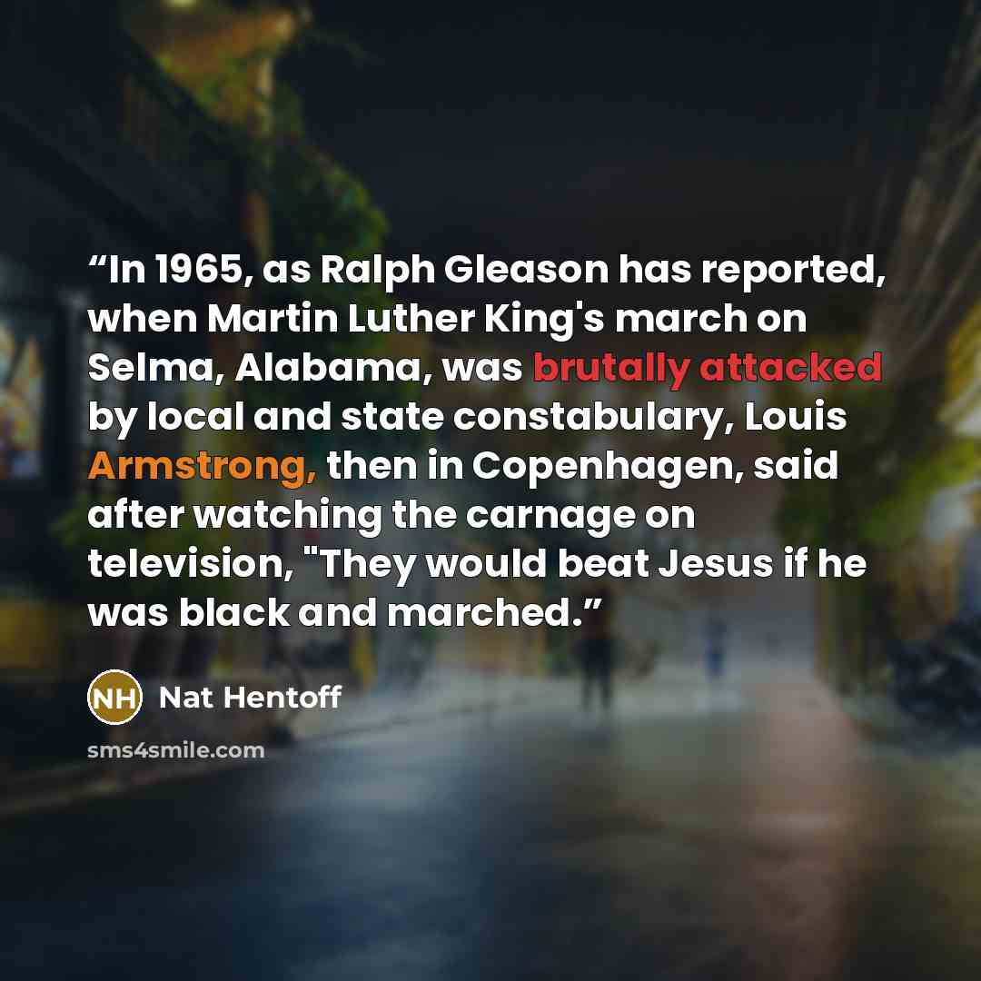 “In 1965, as Ralph Gleason has reported, when Martin Luther King's march on Selma, Alabama, was brutally attacked by local and state constabulary, Louis Armstrong, then in Copenhagen, said after watching the carnage on television, "They would beat Jesus if he was black and marched.” quote by Nat Hentoff