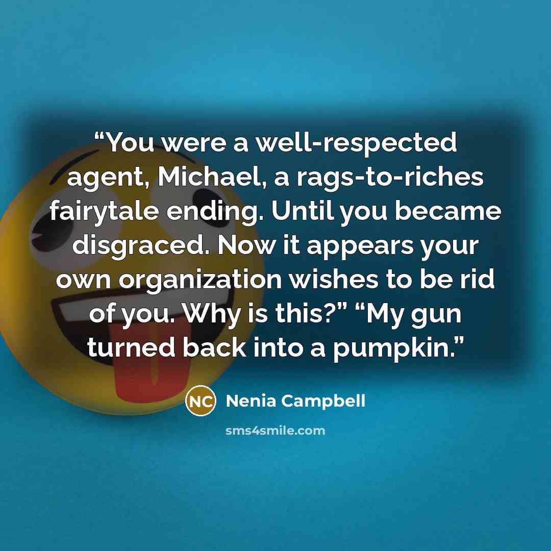 “You were a well-respected agent, Michael, a rags-to-riches fairytale ending. Until you became disgraced. Now it appears your own organization wishes to be rid of you. Why is this?” “My gun turned back into a pumpkin.” quote by Nenia Campbell