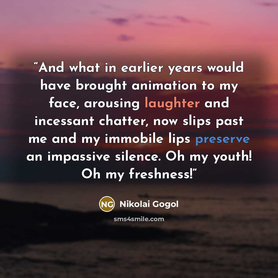 “And what in earlier years would have brought animation to my face, arousing laughter and incessant chatter, now slips past me and my immobile lips preserve an impassive silence. Oh my youth! Oh my freshness!” quote by Nikolai Gogol