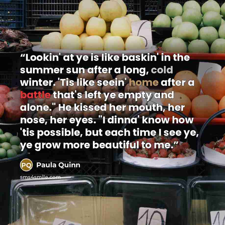 “Lookin' at ye is like baskin' in the summer sun after a long, cold winter. 'Tis like seein' home after a battle that's left ye empty and alone." He kissed her mouth, her nose, her eyes. "I dinna' know how 'tis possible, but each time I see ye, ye grow more beautiful to me.” quote by Paula Quinn