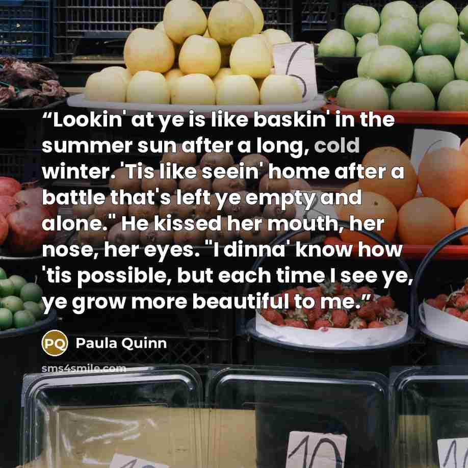 “Lookin' at ye is like baskin' in the summer sun after a long, cold winter. 'Tis like seein' home after a battle that's left ye empty and alone." He kissed her mouth, her nose, her eyes. "I dinna' know how 'tis possible, but each time I see ye, ye grow more beautiful to me.” quote by Paula Quinn