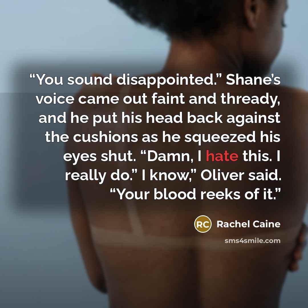 “You sound disappointed.” Shane’s voice came out faint and thready, and he put his head back against the cushions as he squeezed his eyes shut. “Damn, I hate this. I really do.” I know,” Oliver said. “Your blood reeks of it.” quote by Rachel Caine