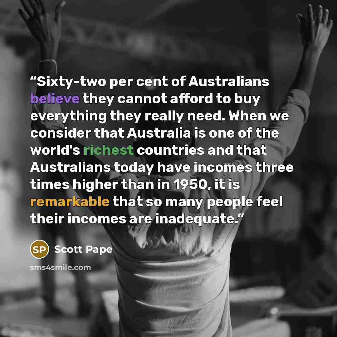 “Sixty-two per cent of Australians believe they cannot afford to buy everything they really need. When we consider that Australia is one of the world's richest countries and that Australians today have incomes three times higher than in 1950, it is remarkable that so many people feel their incomes…” quote by Scott Pape