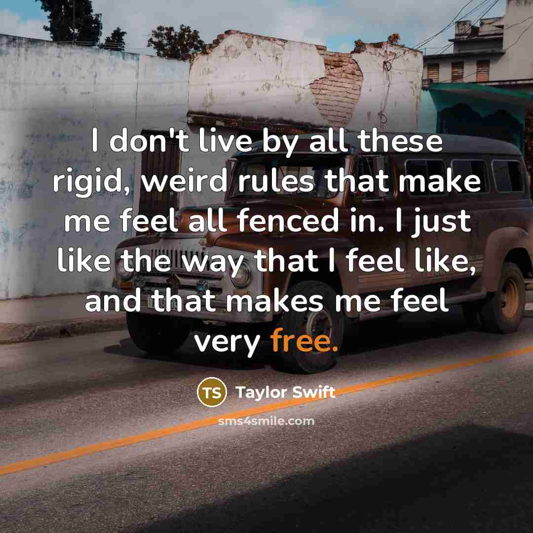 “I don't live by all these rigid, weird rules that make me feel all fenced in. I just like the way that I feel like, and that makes me feel very free.” quote by Taylor Swift