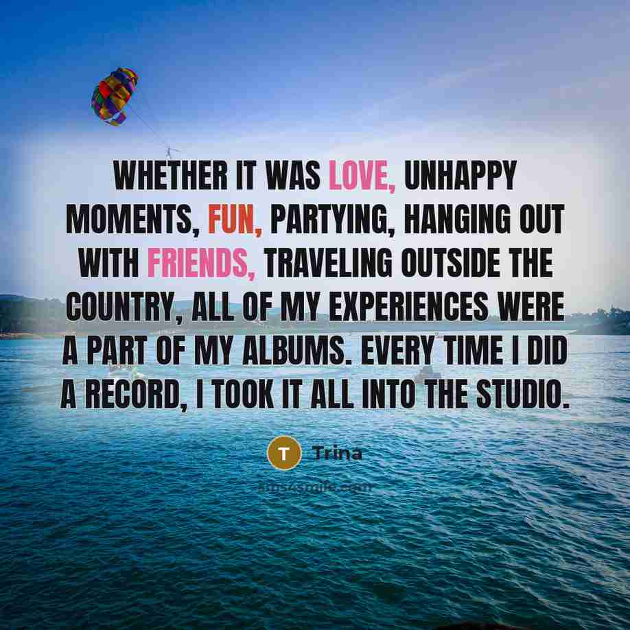 “Whether it was love, unhappy moments, fun, partying, hanging out with friends, traveling outside the country, all of my experiences were a part of my albums. Every time I did a record, I took it all into the studio.” quote by Trina
