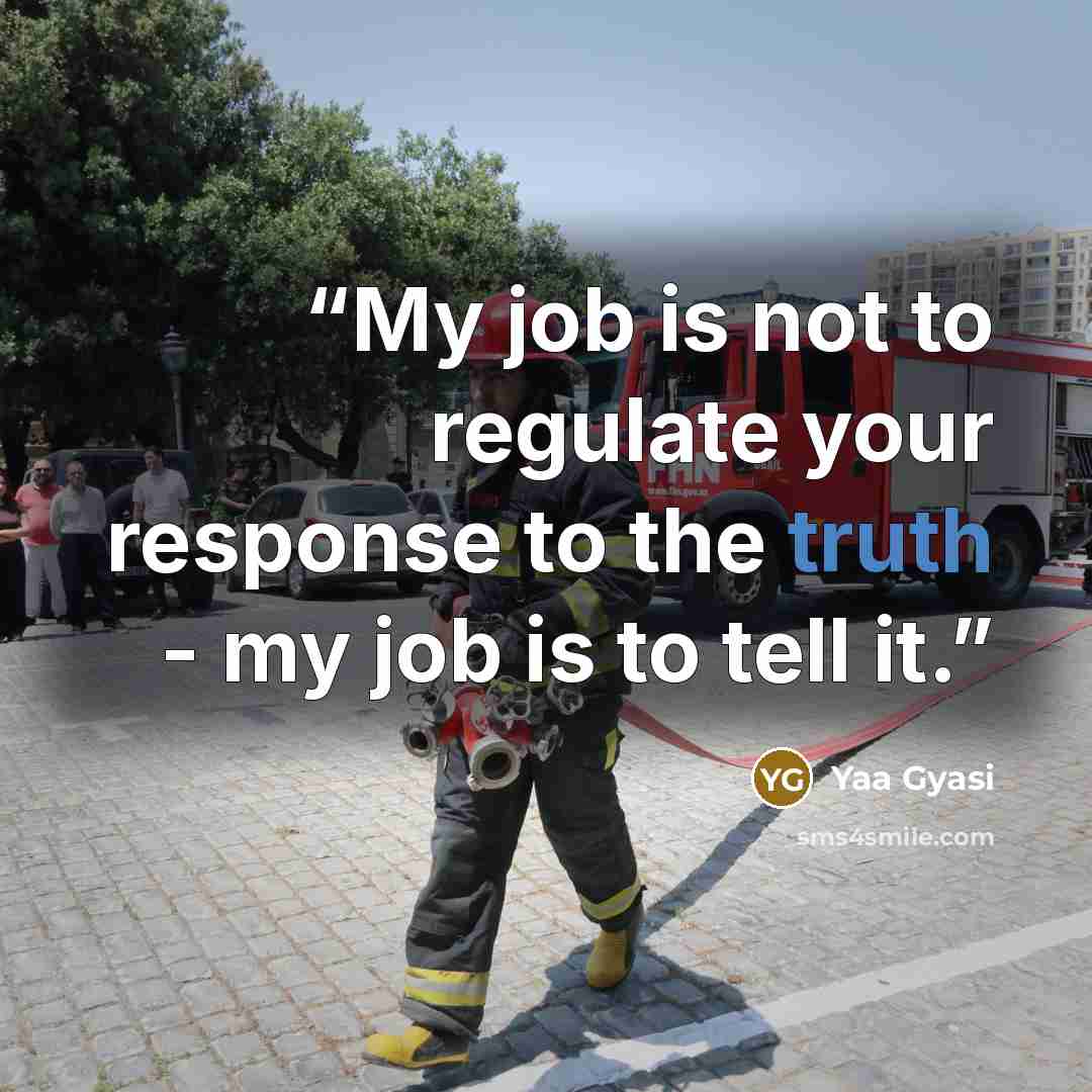 “My job is not to regulate your response to the truth - my job is to tell it.” quote by Yaa Gyasi