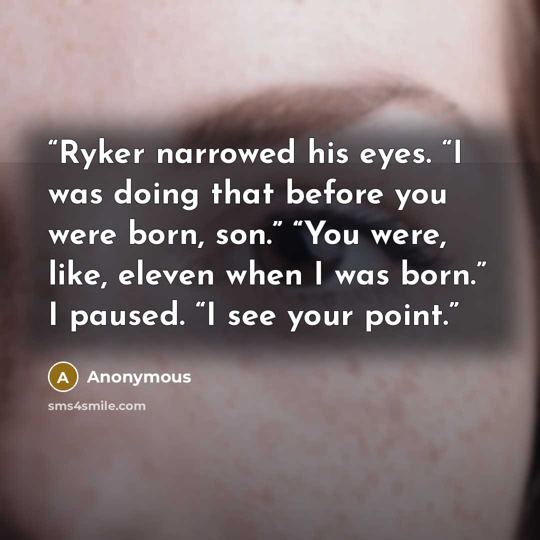 “Ryker narrowed his eyes. “I was doing that before you were born, son.” “You were, like, eleven when I was born.” I paused. “I see your point.” quote by Anonymous