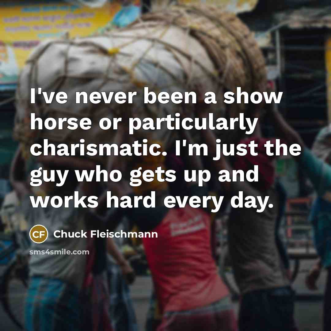 “I've never been a show horse or particularly charismatic. I'm just the guy who gets up and works hard every day.” quote by Chuck Fleischmann