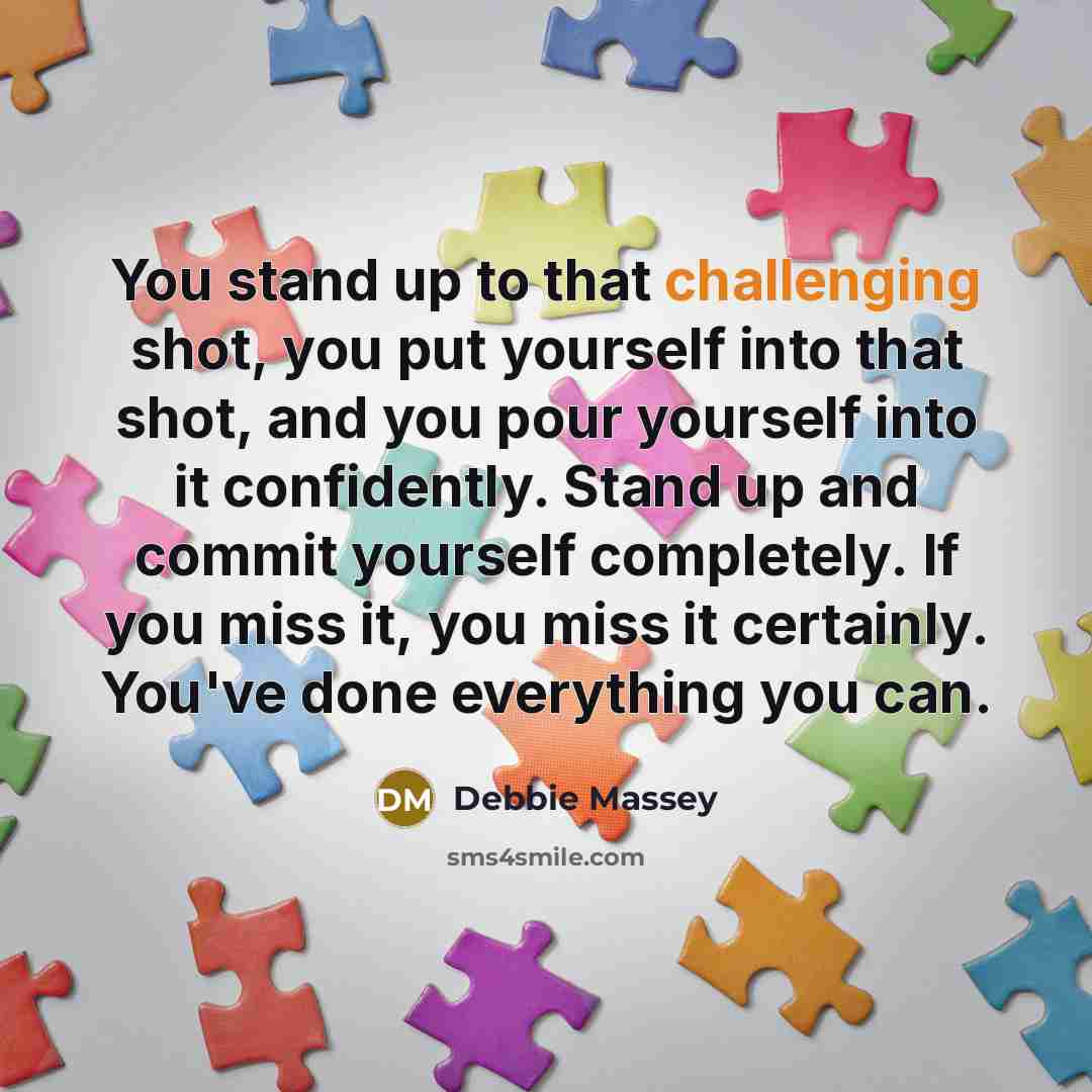“You stand up to that challenging shot, you put yourself into that shot, and you pour yourself into it confidently. Stand up and commit yourself completely. If you miss it, you miss it certainly. You've done everything you can.” quote by Debbie Massey