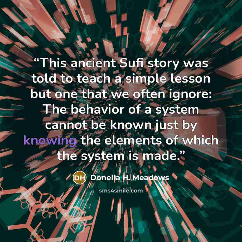 “This ancient Sufi story was told to teach a simple lesson but one that we often ignore: The behavior of a system cannot be known just by knowing the elements of which the system is made.” quote by Donella H. Meadows