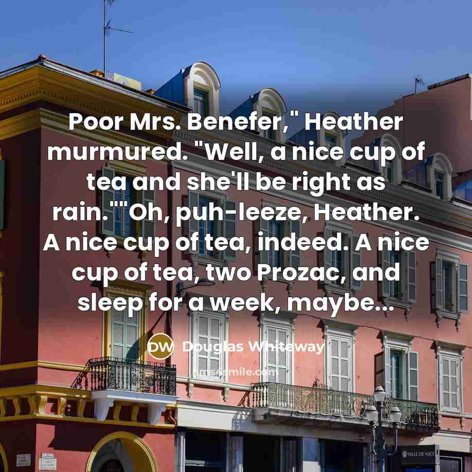 “Poor Mrs. Benefer," Heather murmured. "Well, a nice cup of tea and she'll be right as rain.""Oh, puh-leeze, Heather. A nice cup of tea, indeed. A nice cup of tea, two Prozac, and sleep for a week, maybe...” quote by Douglas Whiteway