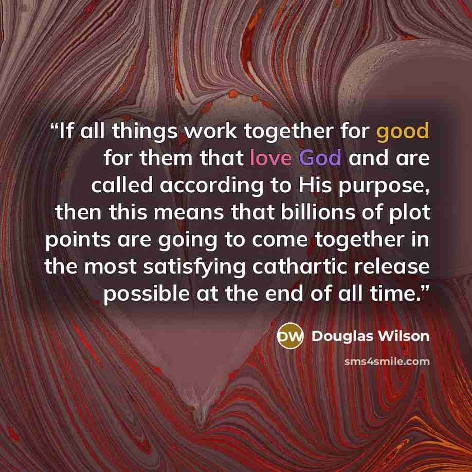 “If all things work together for good for them that love God and are called according to His purpose, then this means that billions of plot points are going to come together in the most satisfying cathartic release possible at the end of all time.” quote by Douglas Wilson
