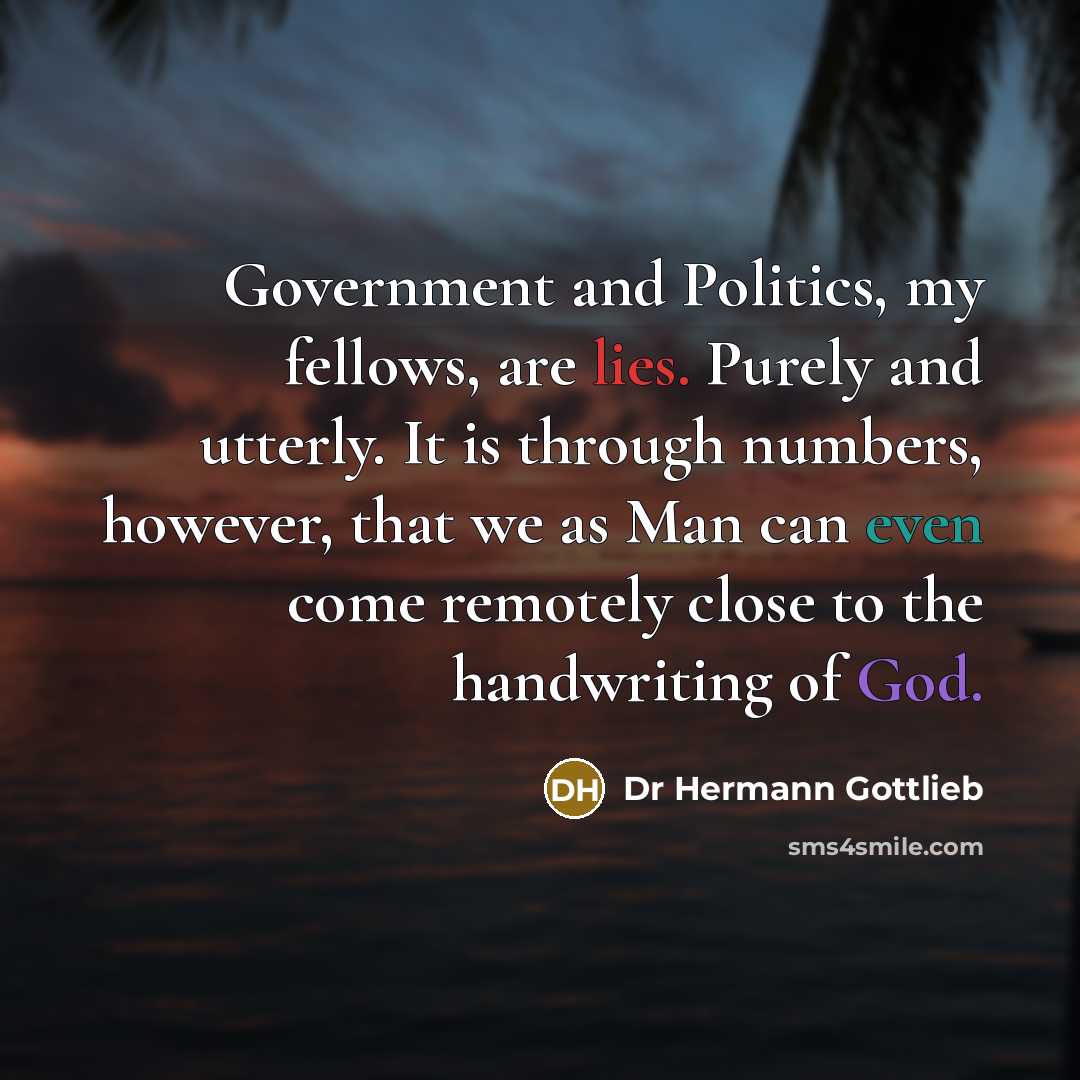 “Government and Politics, my fellows, are lies. Purely and utterly. It is through numbers, however, that we as Man can even come remotely close to the handwriting of God.” quote by Dr Hermann Gottlieb