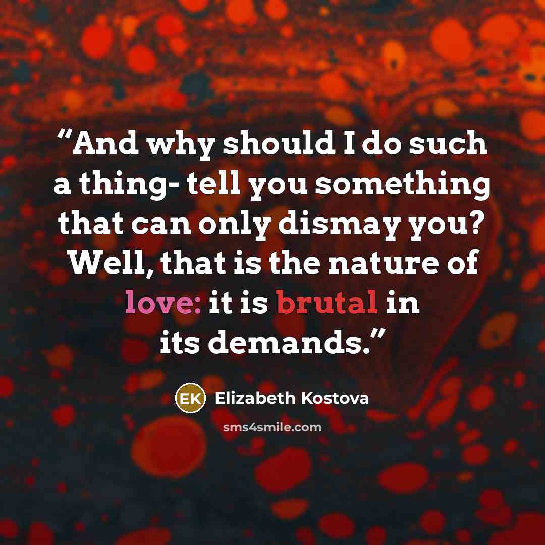 “And why should I do such a thing- tell you something that can only dismay you? Well, that is the nature of love: it is brutal in its demands.” quote by Elizabeth Kostova