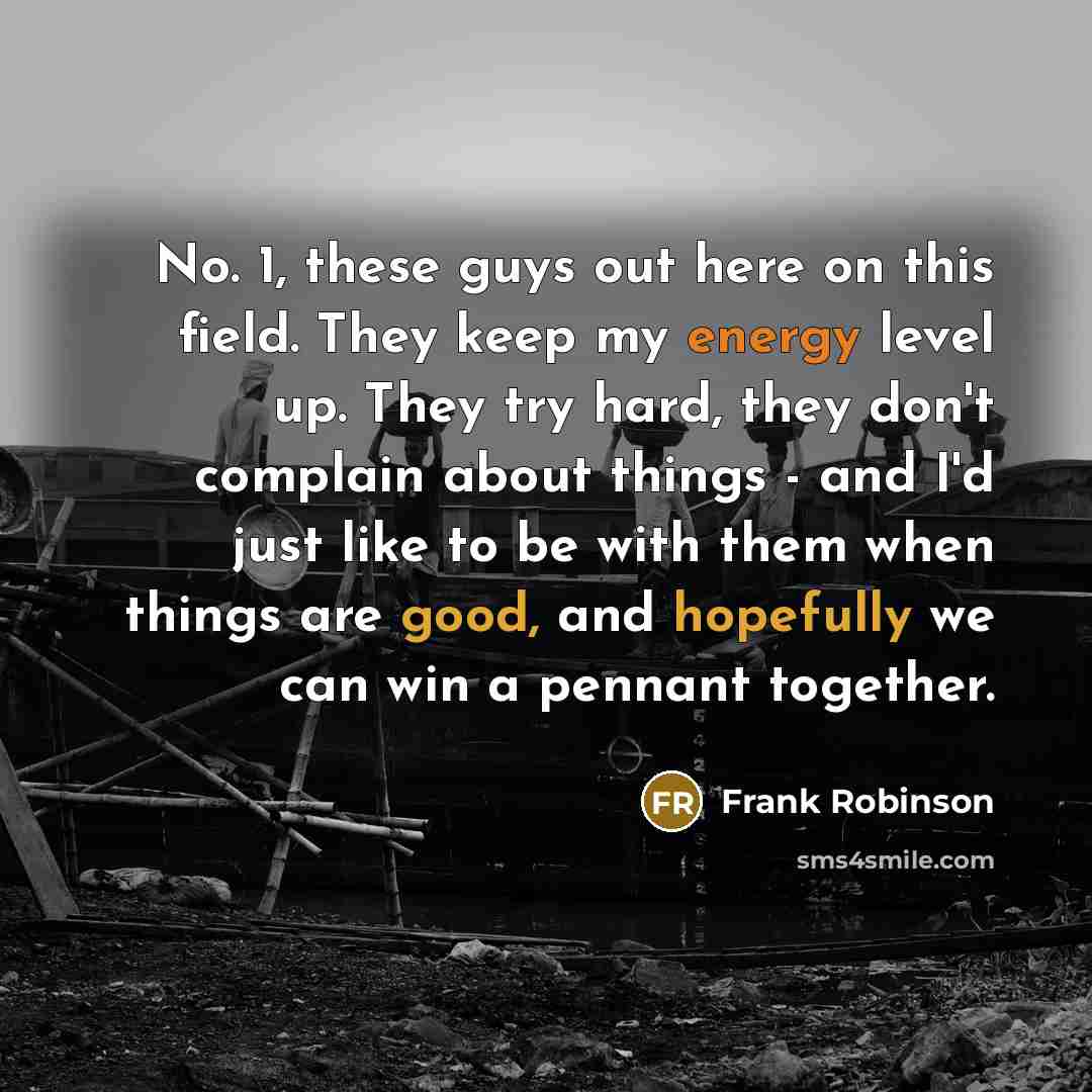 “No. 1, these guys out here on this field. They keep my energy level up. They try hard, they don't complain about things - and I'd just like to be with them when things are good, and hopefully we can win a pennant together.” quote by Frank Robinson
