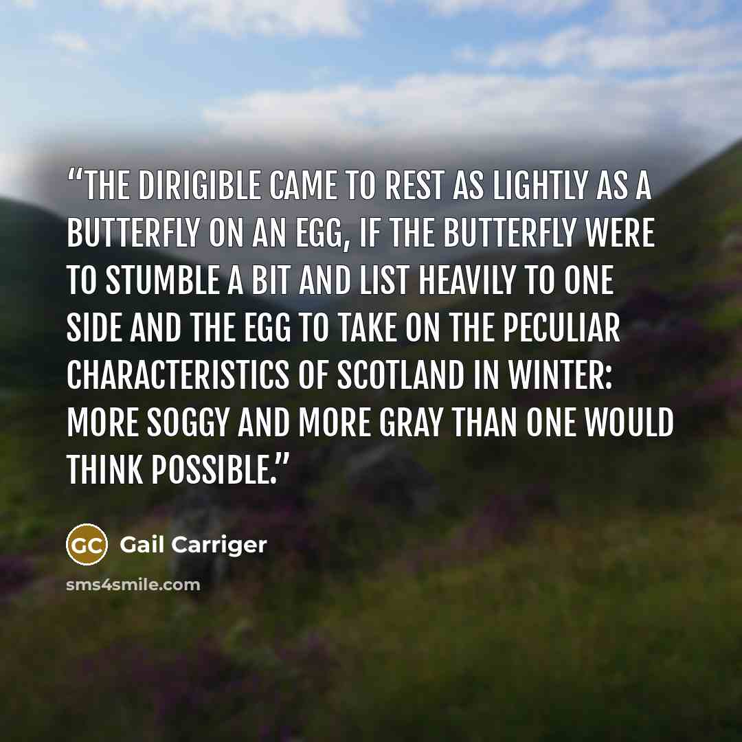 “The dirigible came to rest as lightly as a butterfly on an egg, if the butterfly were to stumble a bit and list heavily to one side and the egg to take on the peculiar characteristics of Scotland in winter: more soggy and more gray than one would think possible.” quote by Gail Carriger