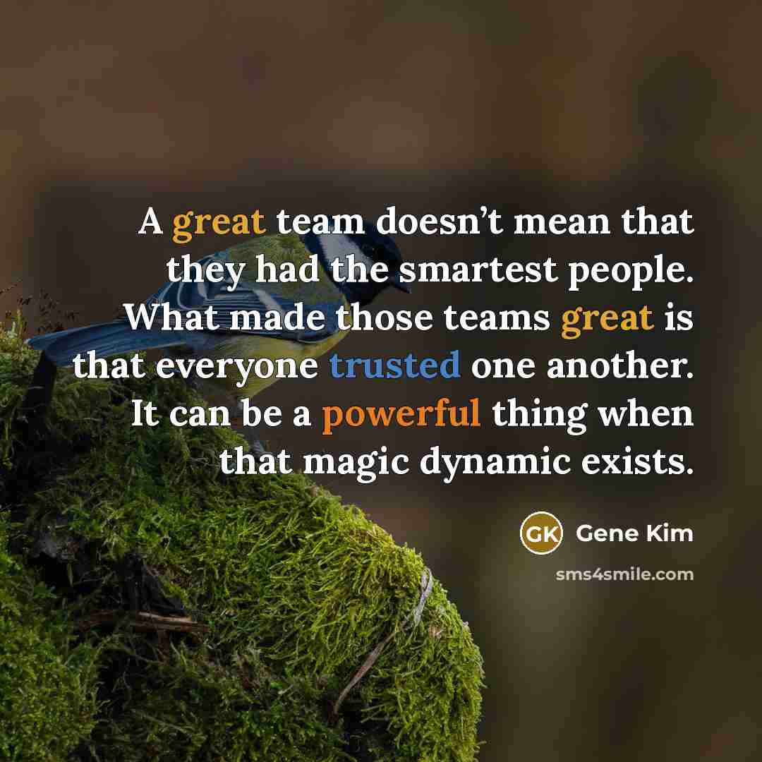 “A great team doesn’t mean that they had the smartest people. What made those teams great is that everyone trusted one another. It can be a powerful thing when that magic dynamic exists.” quote by Gene Kim