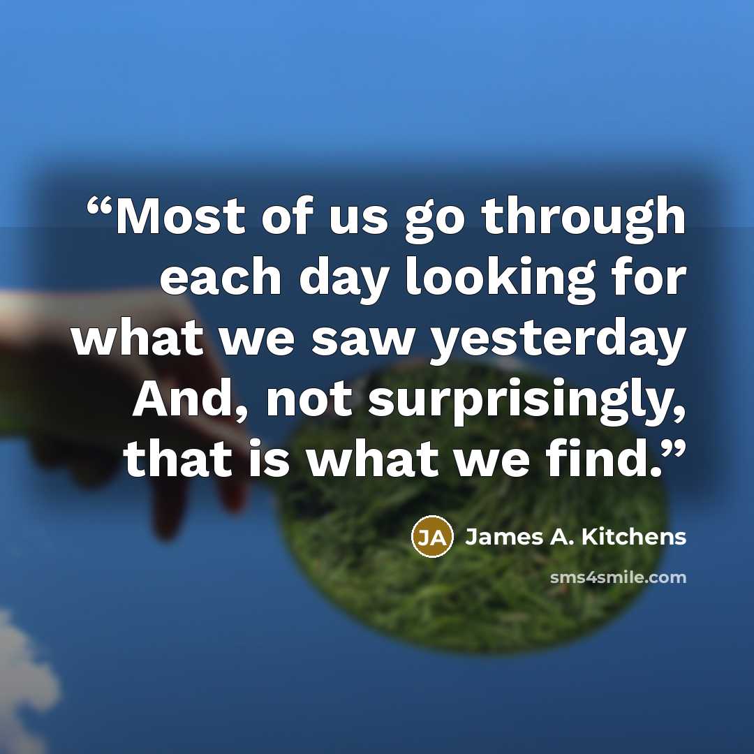“Most of us go through each day looking for what we saw yesterday And, not surprisingly, that is what we find.” quote by James A. Kitchens