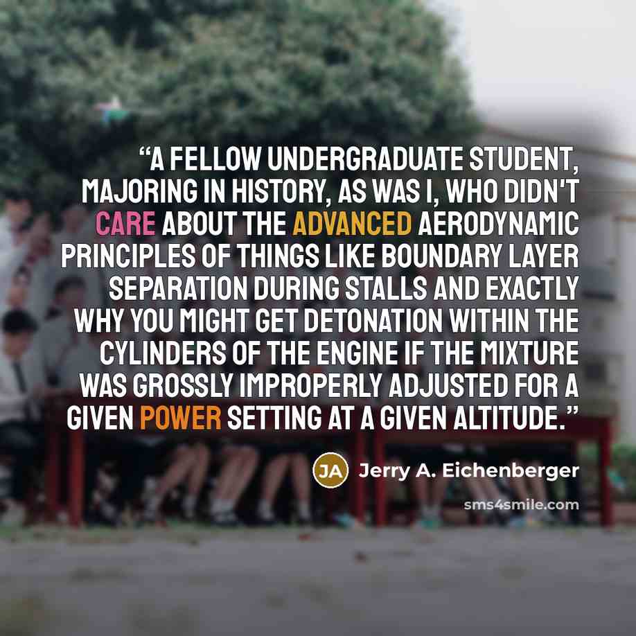 “A fellow undergraduate student, majoring in history, as was I, who didn't care about the advanced aerodynamic principles of things like boundary layer separation during stalls and exactly why you might get detonation within the cylinders of the engine if the mixture was grossly improperly adjusted…” quote by Jerry A. Eichenberger