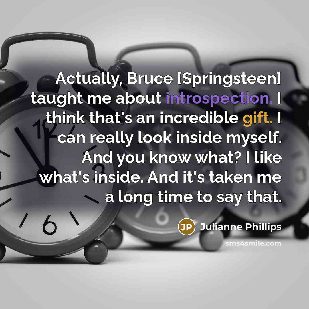 “Actually, Bruce [Springsteen] taught me about introspection. I think that's an incredible gift. I can really look inside myself. And you know what? I like what's inside. And it's taken me a long time to say that.” quote by Julianne Phillips