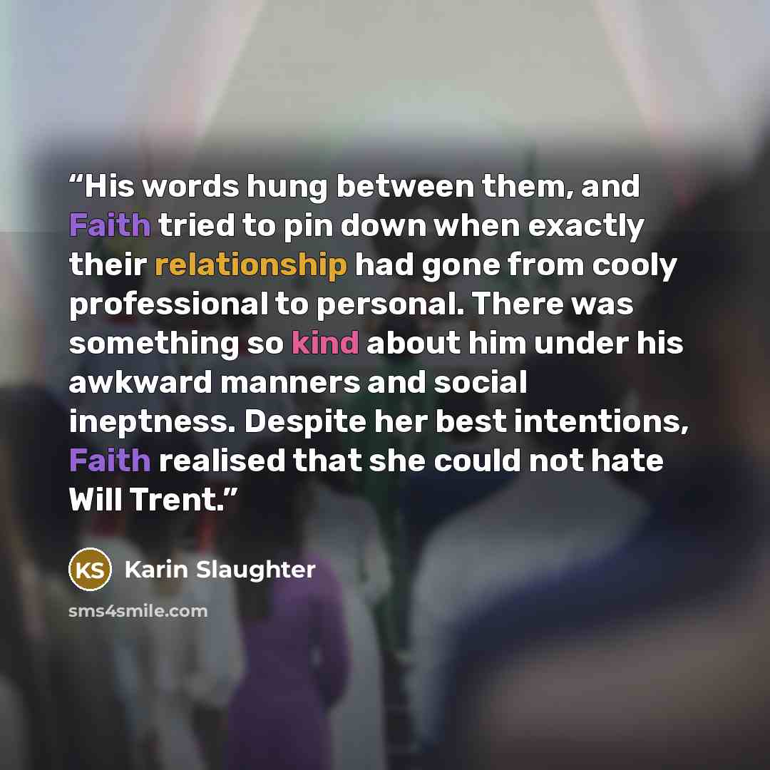 “His words hung between them, and Faith tried to pin down when exactly their relationship had gone from cooly professional to personal. There was something so kind about him under his awkward manners and social ineptness. Despite her best intentions, Faith realised that she could not hate Will Trent.” quote by Karin Slaughter
