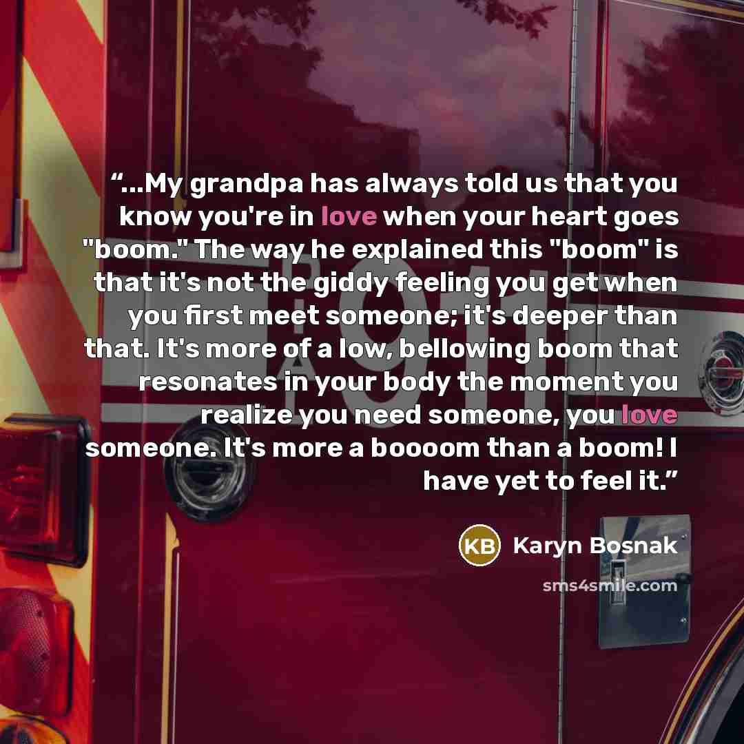 “...My grandpa has always told us that you know you're in love when your heart goes "boom." The way he explained this "boom" is that it's not the giddy feeling you get when you first meet someone; it's deeper than that. It's more of a low, bellowing boom that resonates in your body the moment you…” quote by Karyn Bosnak
