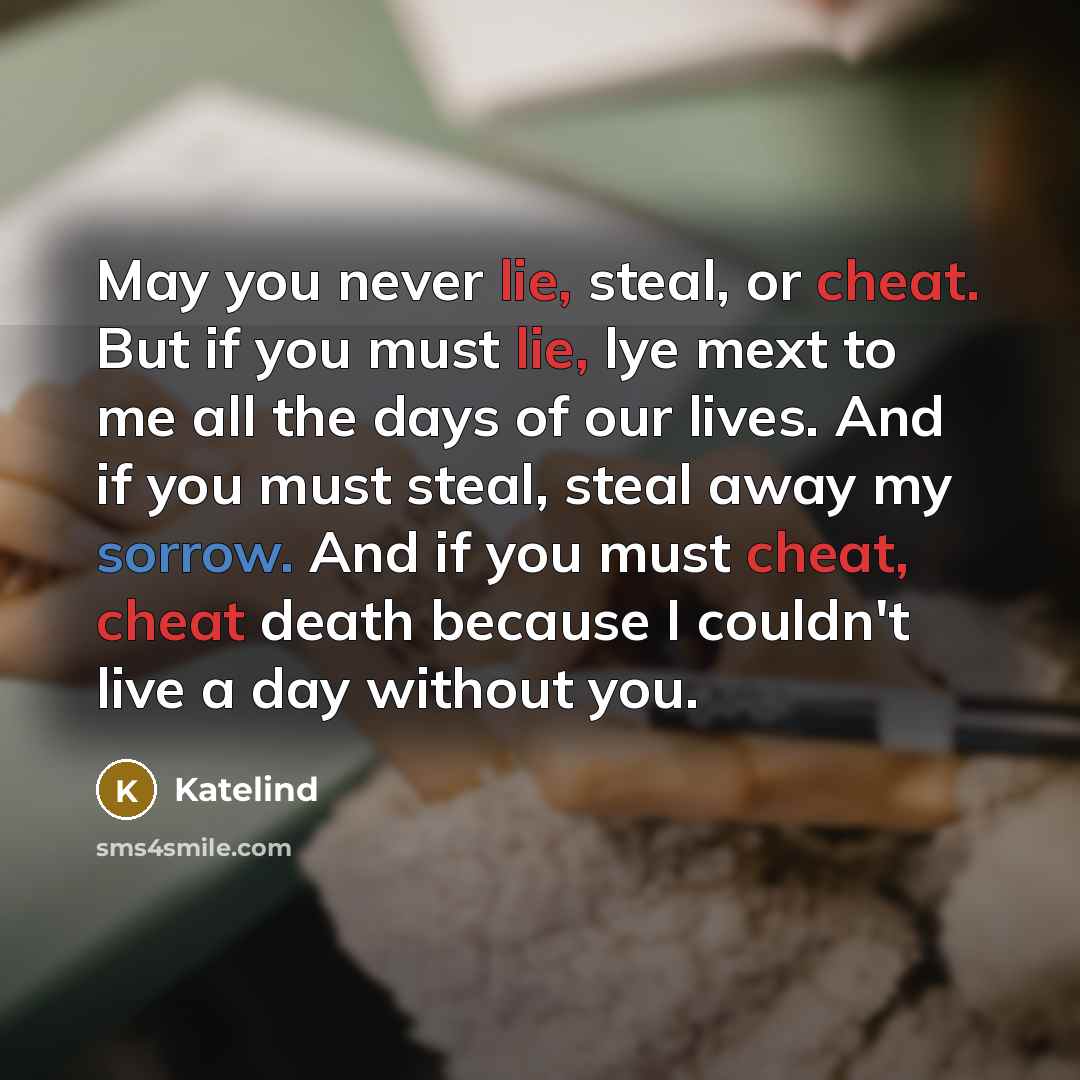 “May you never lie, steal, or cheat. But if you must lie, lye mext to me all the days of our lives. And if you must steal, steal away my sorrow. And if you must cheat, cheat death because I couldn't live a day without you.” quote by Katelind