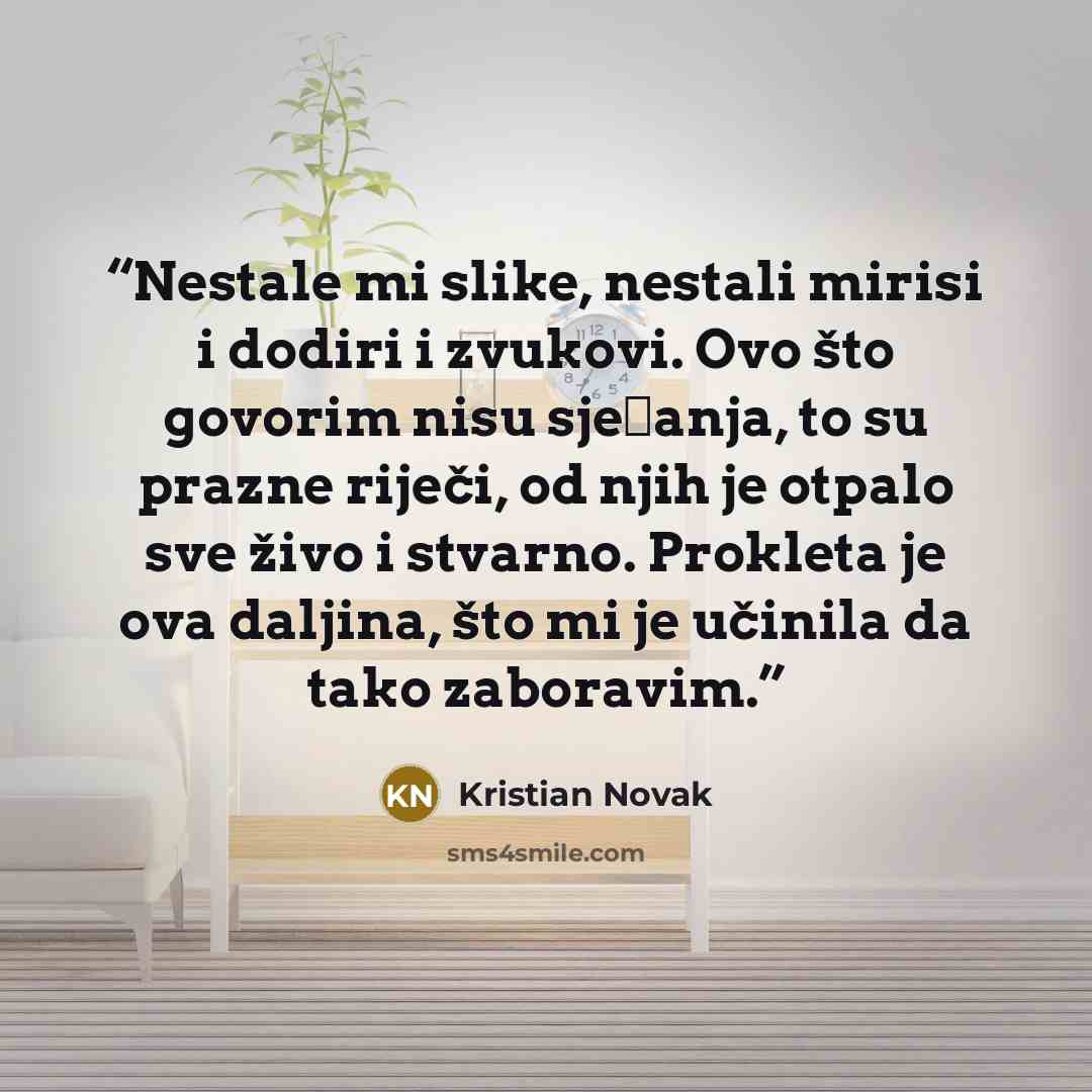 “Nestale mi slike, nestali mirisi i dodiri i zvukovi. Ovo što govorim nisu sjećanja, to su prazne riječi, od njih je otpalo sve živo i stvarno. Prokleta je ova daljina, što mi je učinila da tako zaboravim.” quote by Kristian Novak