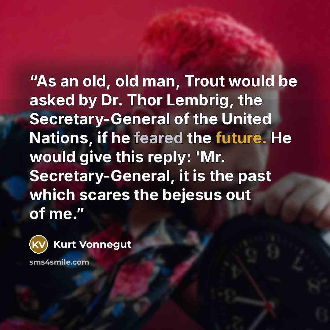 “As an old, old man, Trout would be asked by Dr. Thor Lembrig, the Secretary-General of the United Nations, if he feared the future. He would give this reply: 'Mr. Secretary-General, it is the past which scares the bejesus out of me.” quote by Kurt Vonnegut