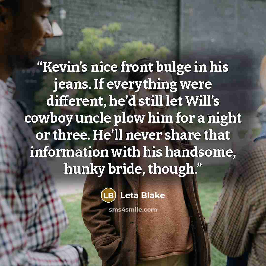 “Kevin’s nice front bulge in his jeans. If everything were different, he’d still let Will’s cowboy uncle plow him for a night or three. He’ll never share that information with his handsome, hunky bride, though.” quote by Leta Blake