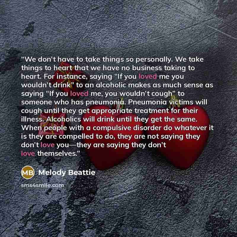 “We don’t have to take things so personally. We take things to heart that we have no business taking to heart. For instance, saying “If you loved me you wouldn’t drink” to an alcoholic makes as much sense as saying “If you loved me, you wouldn’t cough” to someone who has pneumonia. Pneumonia…” quote by Melody Beattie