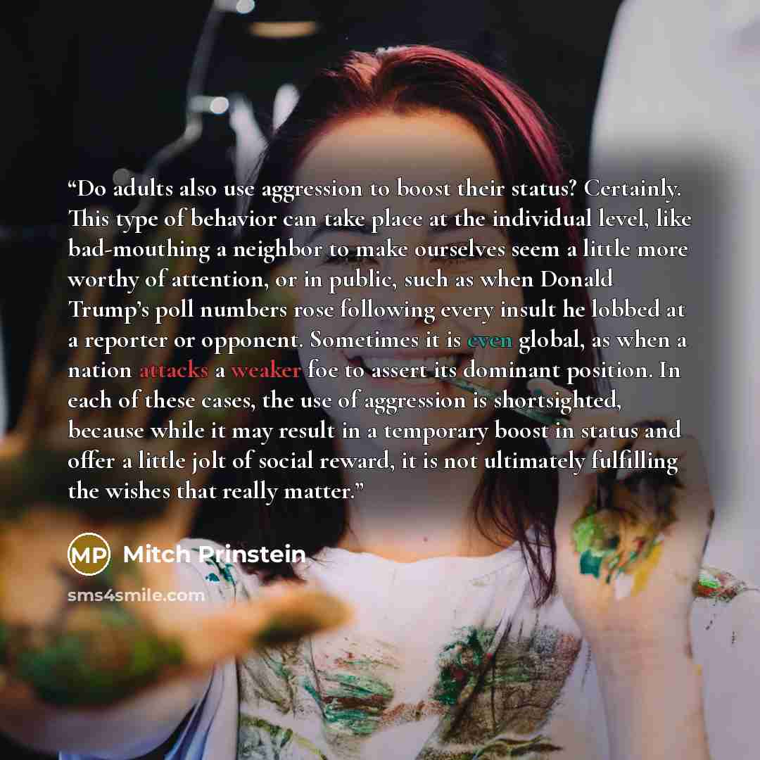 “Do adults also use aggression to boost their status? Certainly. This type of behavior can take place at the individual level, like bad-mouthing a neighbor to make ourselves seem a little more worthy of attention, or in public, such as when Donald Trump’s poll numbers rose following every insult he…” quote by Mitch Prinstein