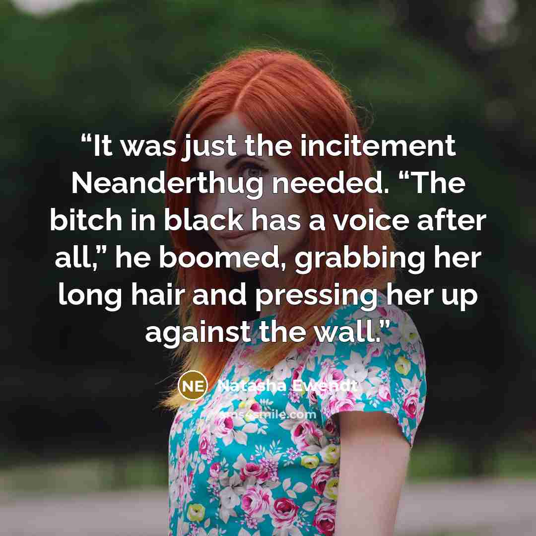 “It was just the incitement Neanderthug needed. “The bitch in black has a voice after all,” he boomed, grabbing her long hair and pressing her up against the wall.” quote by Natasha Ewendt