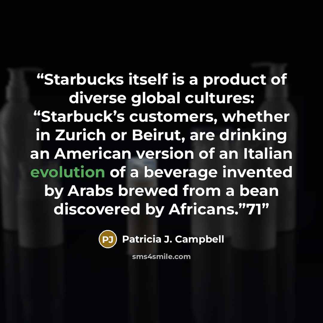 “Starbucks itself is a product of diverse global cultures: “Starbuck’s customers, whether in Zurich or Beirut, are drinking an American version of an Italian evolution of a beverage invented by Arabs brewed from a bean discovered by Africans.”71” quote by Patricia J. Campbell
