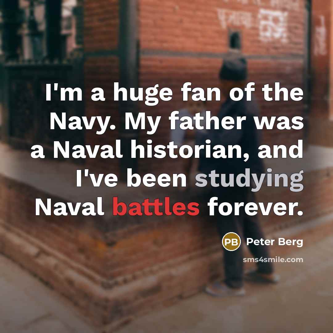 “I'm a huge fan of the Navy. My father was a Naval historian, and I've been studying Naval battles forever.” quote by Peter Berg
