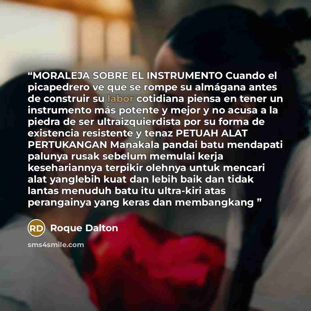 “MORALEJA SOBRE EL INSTRUMENTO Cuando el picapedrero ve que se rompe su almágana antes de construir su labor cotidiana piensa en tener un instrumento más potente y mejor y no acusa a la piedra de ser ultraizquierdista por su forma de existencia resistente y tenaz PETUAH ALAT PERTUKANGAN Manakala…” quote by Roque Dalton